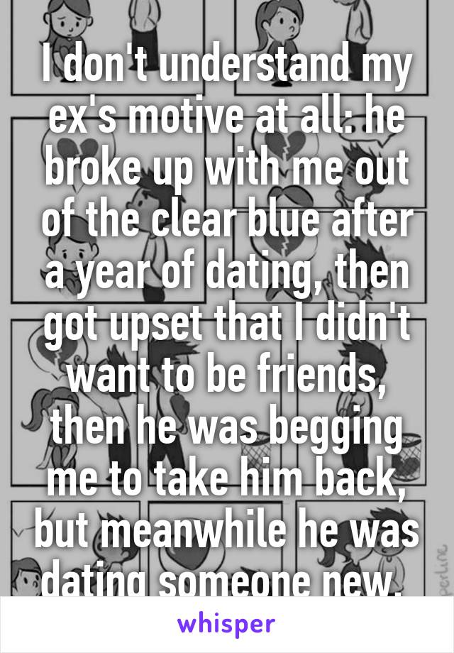 I don't understand my ex's motive at all: he broke up with me out of the clear blue after a year of dating, then got upset that I didn't want to be friends, then he was begging me to take him back, but meanwhile he was dating someone new. 