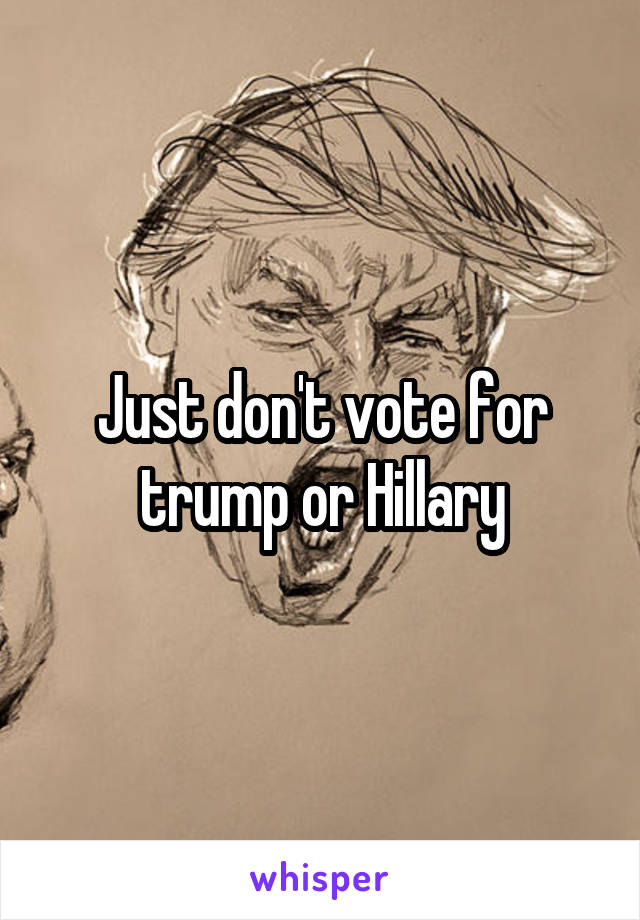 Just don't vote for trump or Hillary