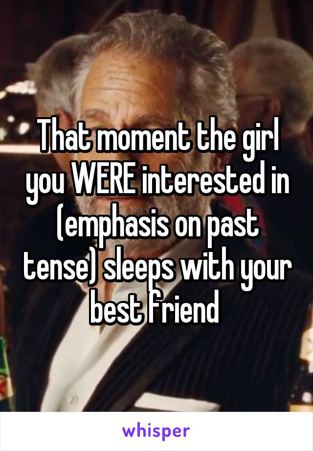 That moment the girl you WERE interested in (emphasis on past tense) sleeps with your best friend 