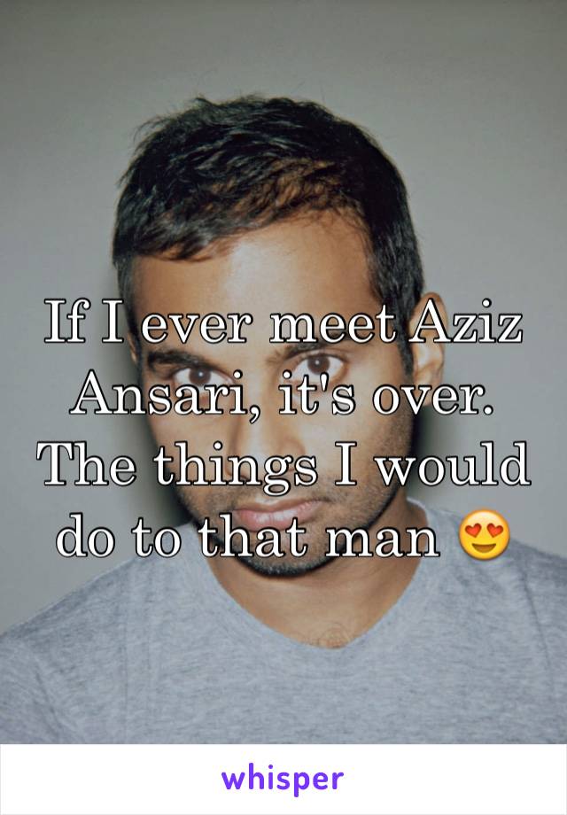 If I ever meet Aziz Ansari, it's over. The things I would do to that man 😍