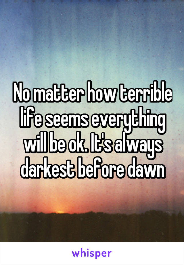 No matter how terrible life seems everything will be ok. It's always darkest before dawn