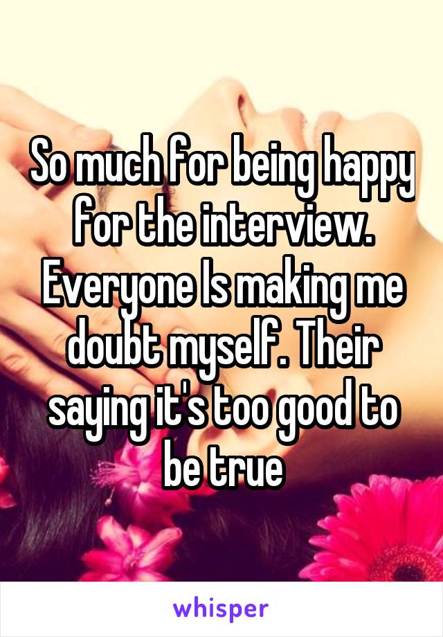 So much for being happy for the interview. Everyone Is making me doubt myself. Their saying it's too good to be true