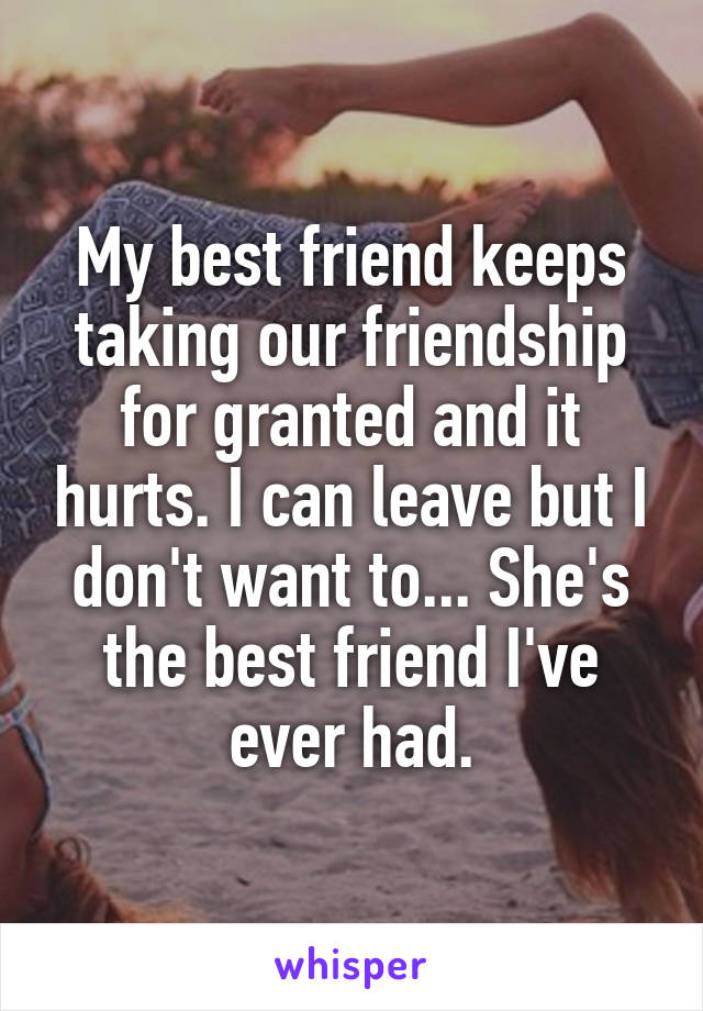 My best friend keeps taking our friendship for granted and it hurts. I can leave but I don't want to... She's the best friend I've ever had.