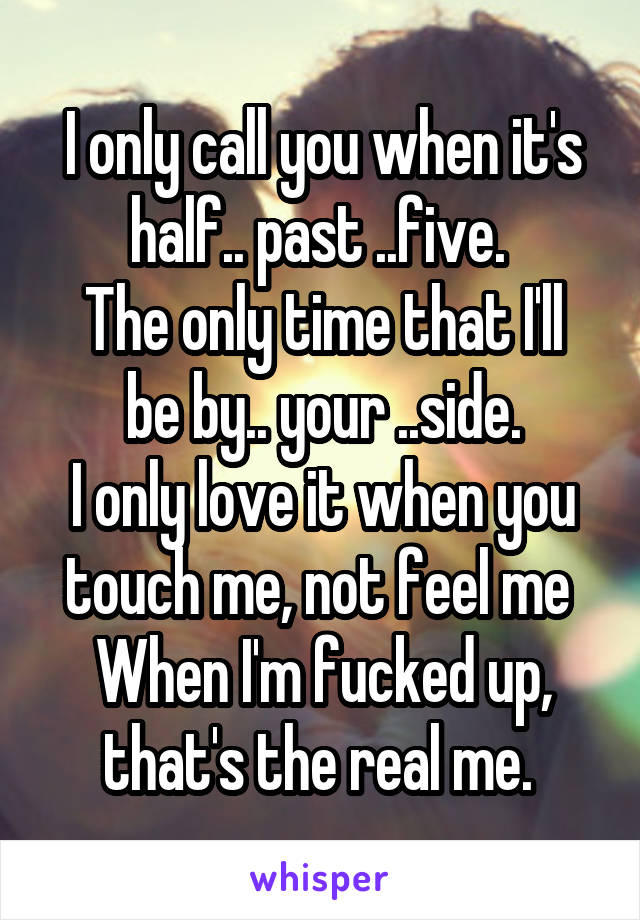 I only call you when it's half.. past ..five. 
The only time that I'll be by.. your ..side.
I only love it when you touch me, not feel me 
When I'm fucked up, that's the real me. 