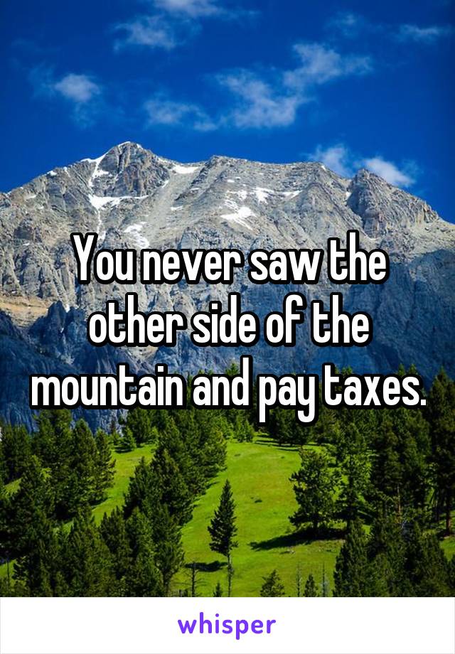 You never saw the other side of the mountain and pay taxes.