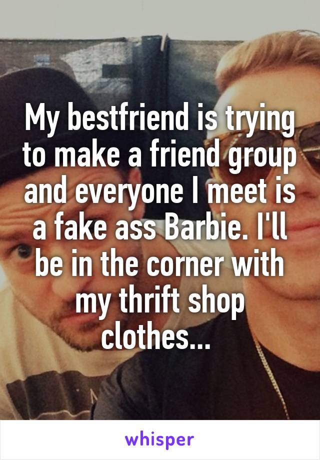 My bestfriend is trying to make a friend group and everyone I meet is a fake ass Barbie. I'll be in the corner with my thrift shop clothes... 