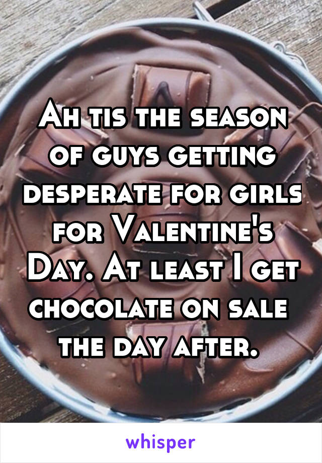 Ah tis the season of guys getting desperate for girls for Valentine's Day. At least I get chocolate on sale  the day after. 