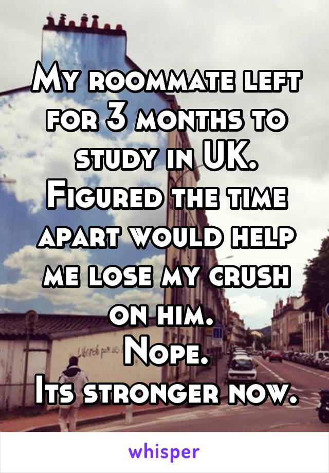 My roommate left for 3 months to study in UK. Figured the time apart would help me lose my crush on him. 
Nope.
Its stronger now.