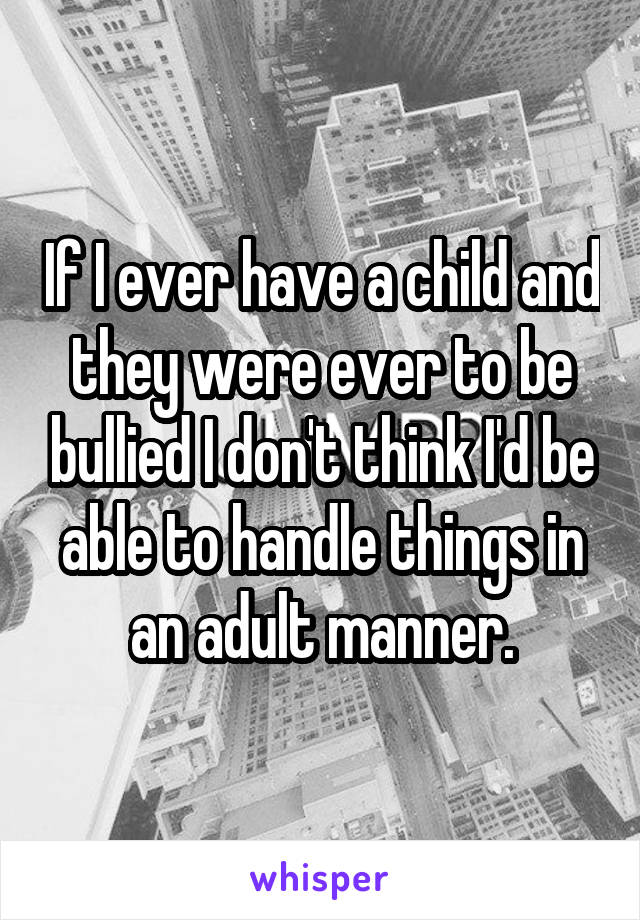 If I ever have a child and they were ever to be bullied I don't think I'd be able to handle things in an adult manner.