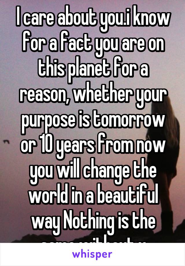 I care about you.i know for a fact you are on this planet for a reason, whether your purpose is tomorrow or 10 years from now you will change the world in a beautiful way Nothing is the same without u