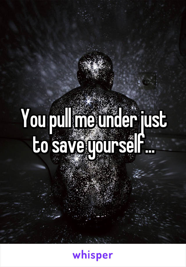 You pull me under just to save yourself...