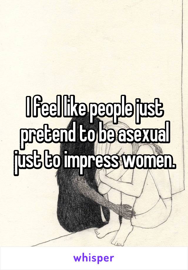 I feel like people just pretend to be asexual just to impress women.