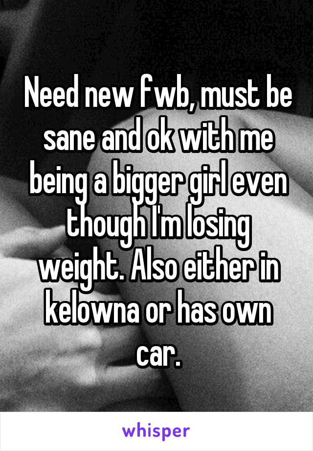 Need new fwb, must be sane and ok with me being a bigger girl even though I'm losing weight. Also either in kelowna or has own car.