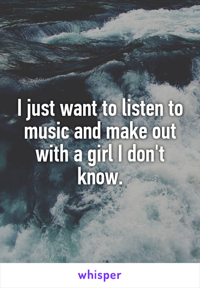 I just want to listen to music and make out with a girl I don't know.