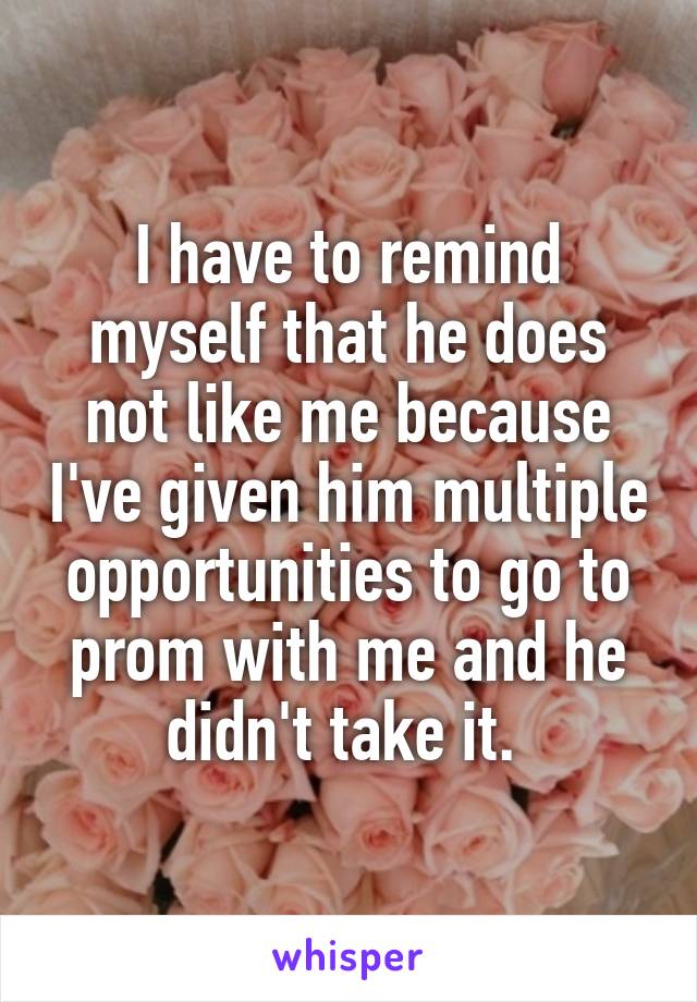 I have to remind myself that he does not like me because I've given him multiple opportunities to go to prom with me and he didn't take it. 