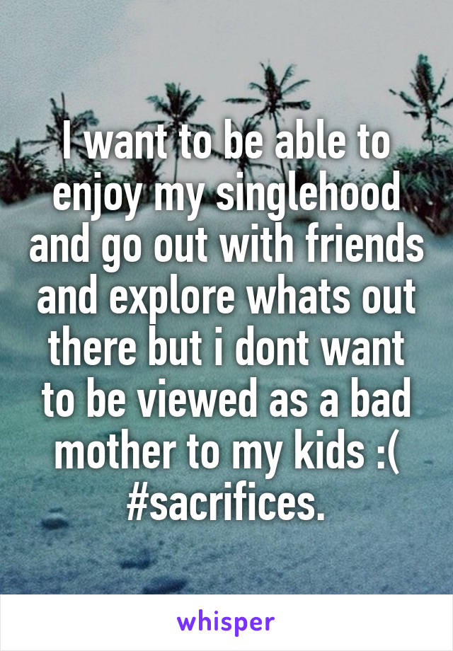 I want to be able to enjoy my singlehood and go out with friends and explore whats out there but i dont want to be viewed as a bad mother to my kids :( #sacrifices.