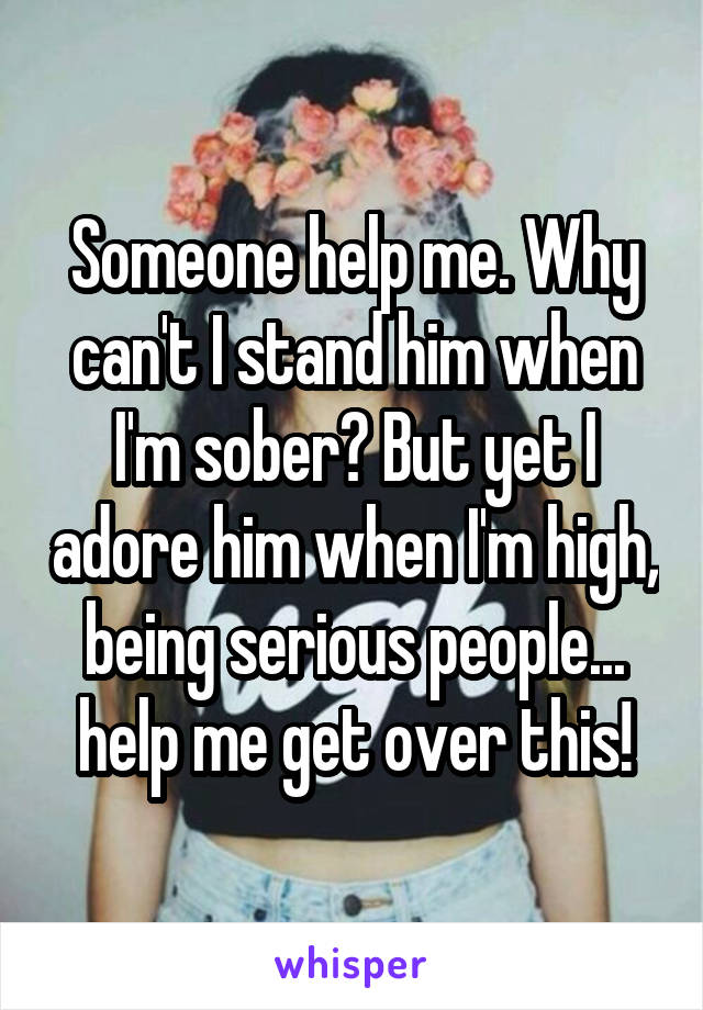 Someone help me. Why can't I stand him when I'm sober? But yet I adore him when I'm high, being serious people... help me get over this!