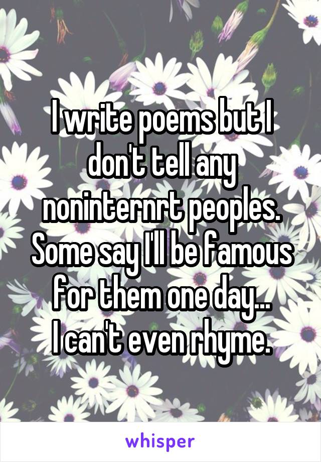 I write poems but I don't tell any noninternrt peoples. Some say I'll be famous for them one day...
I can't even rhyme.