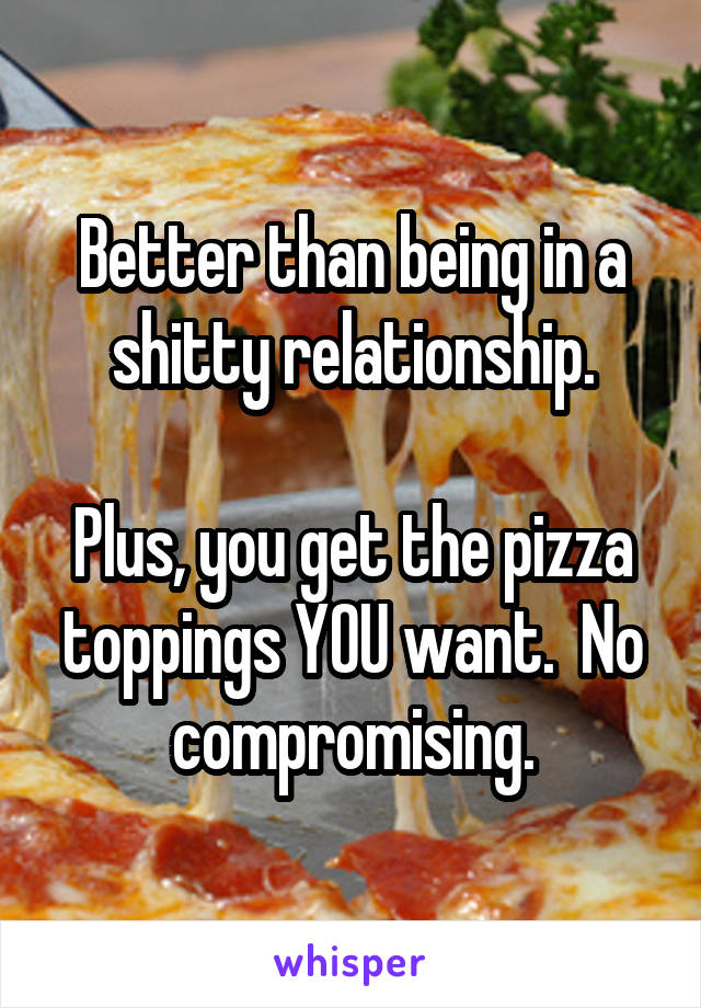 Better than being in a shitty relationship.

Plus, you get the pizza toppings YOU want.  No compromising.