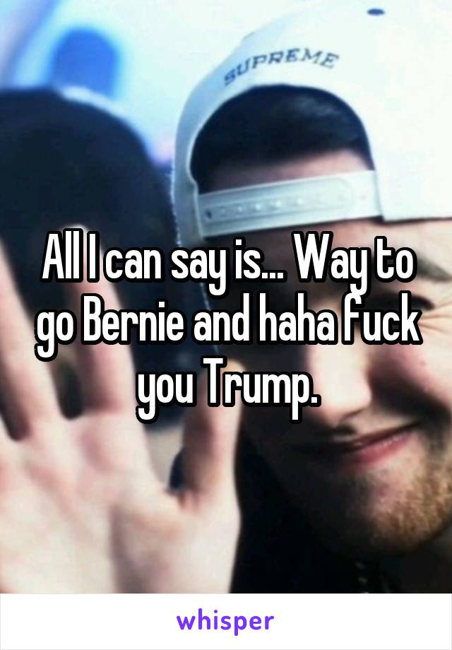 All I can say is... Way to go Bernie and haha fuck you Trump.