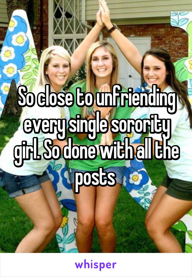 So close to unfriending every single sorority girl. So done with all the posts 