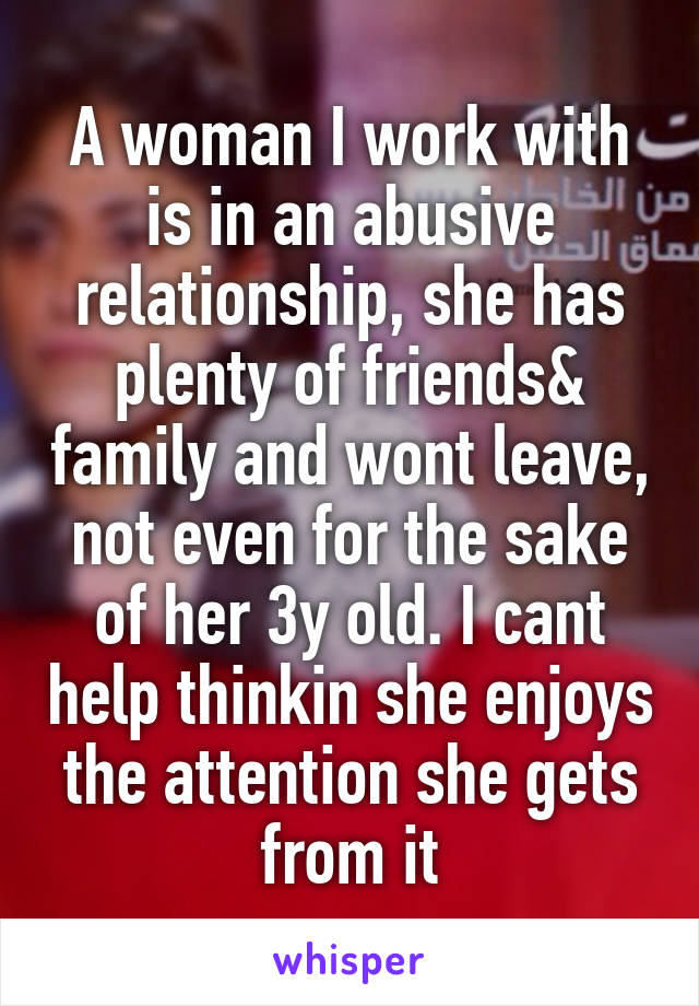 A woman I work with is in an abusive relationship, she has plenty of friends& family and wont leave, not even for the sake of her 3y old. I cant help thinkin she enjoys the attention she gets from it