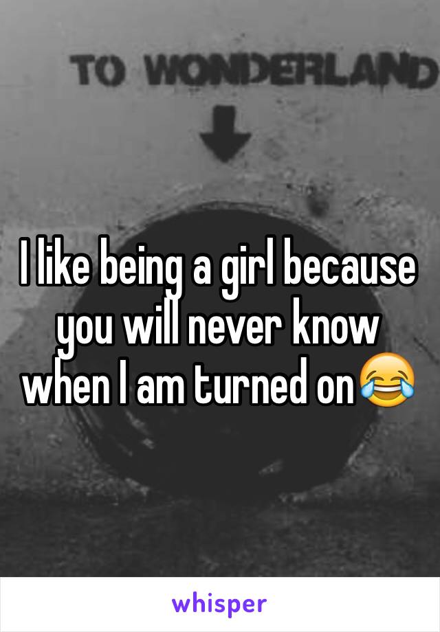 I like being a girl because you will never know when I am turned on😂