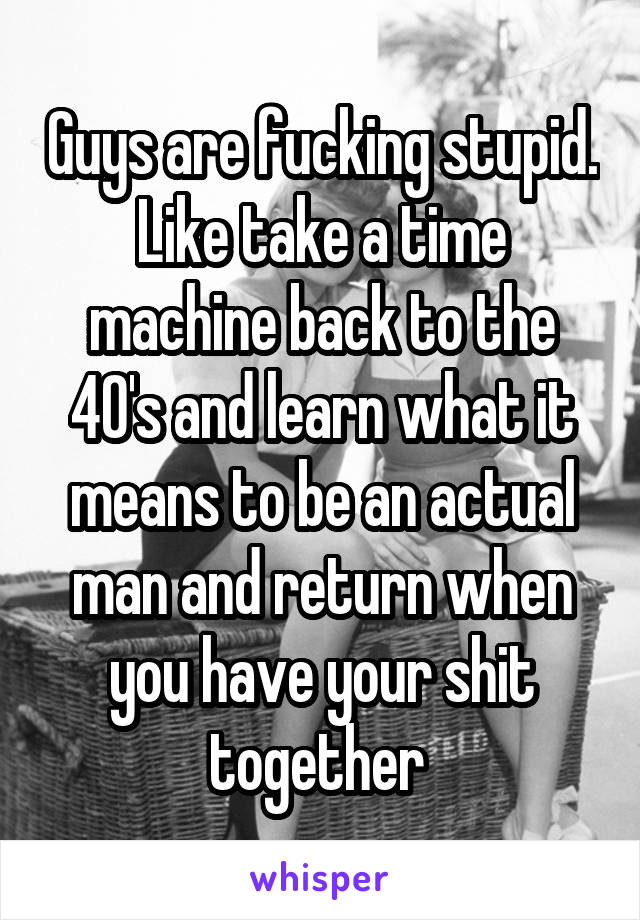 Guys are fucking stupid. Like take a time machine back to the 40's and learn what it means to be an actual man and return when you have your shit together 