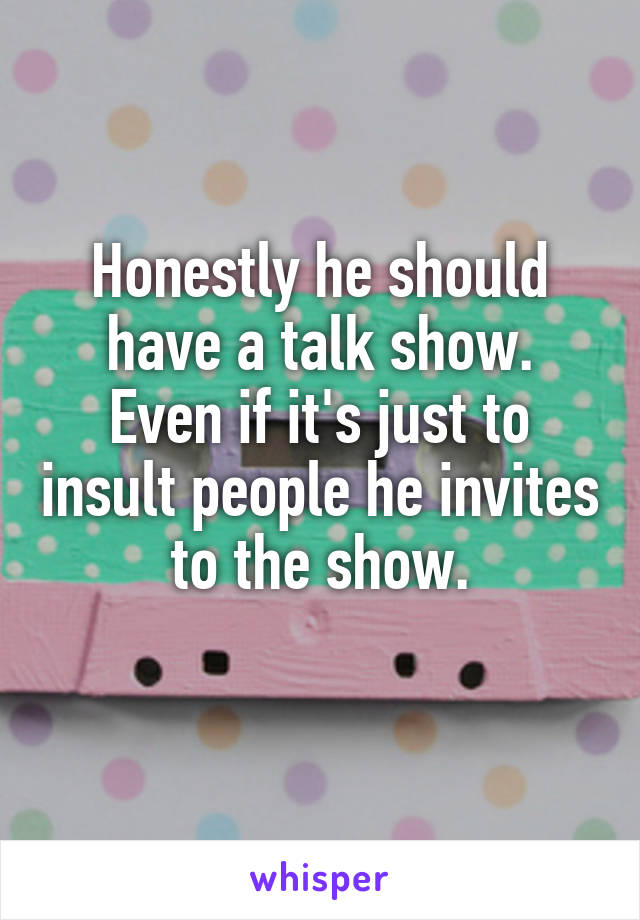 Honestly he should have a talk show.
Even if it's just to insult people he invites to the show.
