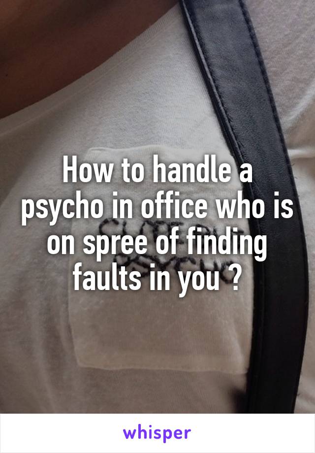 How to handle a psycho in office who is on spree of finding faults in you ?