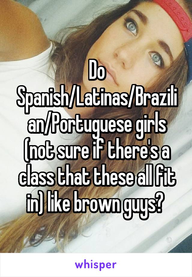 Do Spanish/Latinas/Brazilian/Portuguese girls (not sure if there's a class that these all fit in) like brown guys? 