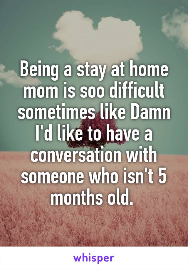 Being a stay at home mom is soo difficult sometimes like Damn I'd like to have a conversation with someone who isn't 5 months old. 