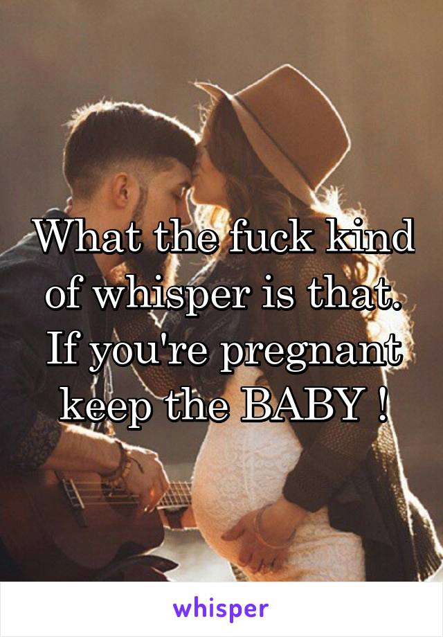 What the fuck kind of whisper is that. If you're pregnant keep the BABY !