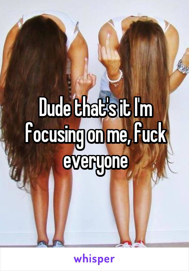 Dude that's it I'm focusing on me, fuck everyone