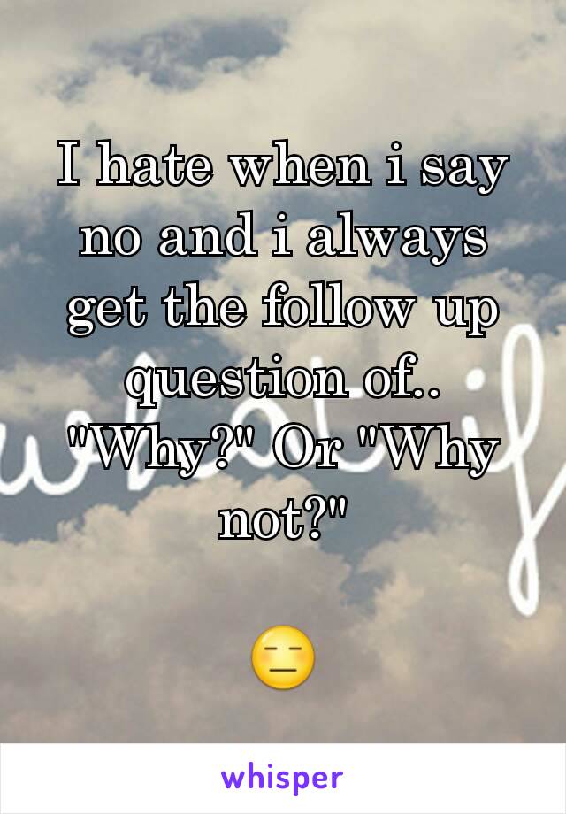 I hate when i say no and i always get the follow up question of..
"Why?" Or "Why not?"

😑