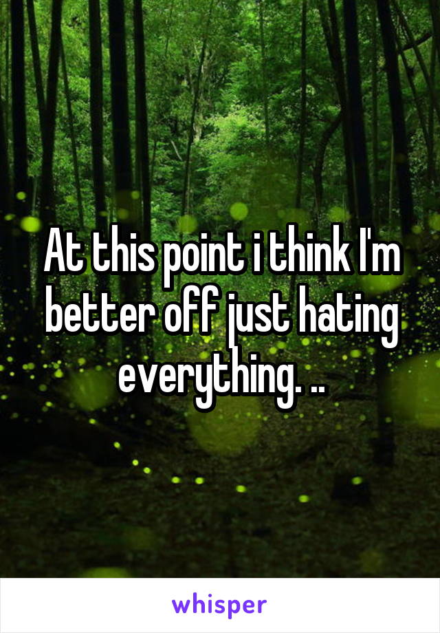 At this point i think I'm better off just hating everything. ..