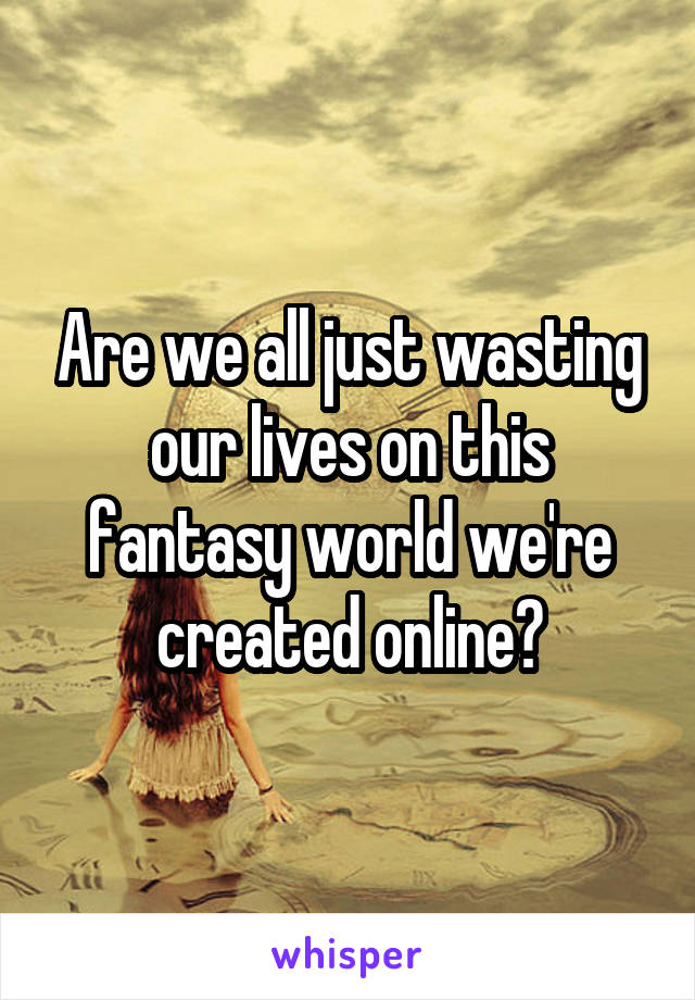 Are we all just wasting our lives on this fantasy world we're created online?