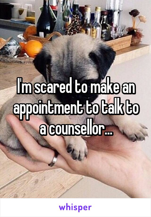 I'm scared to make an appointment to talk to a counsellor...