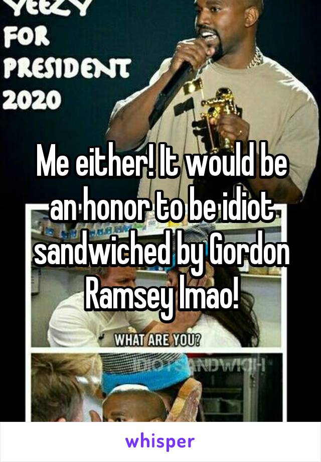 Me either! It would be an honor to be idiot sandwiched by Gordon Ramsey lmao!