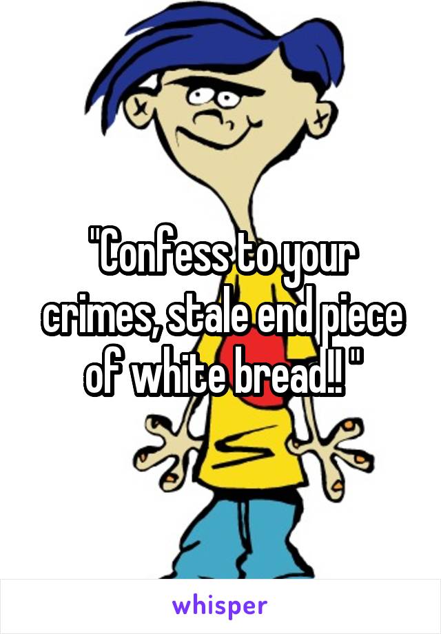 "Confess to your crimes, stale end piece of white bread!! "