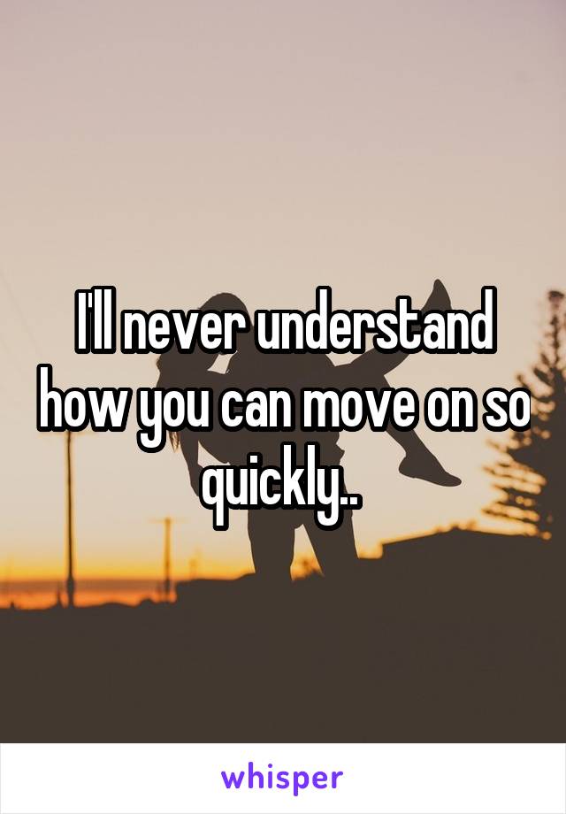 I'll never understand how you can move on so quickly.. 