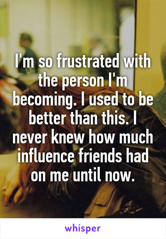 I'm so frustrated with the person I'm becoming. I used to be better than this. I never knew how much influence friends had on me until now.