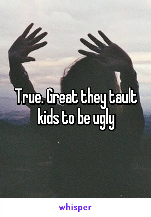 True. Great they tault kids to be ugly