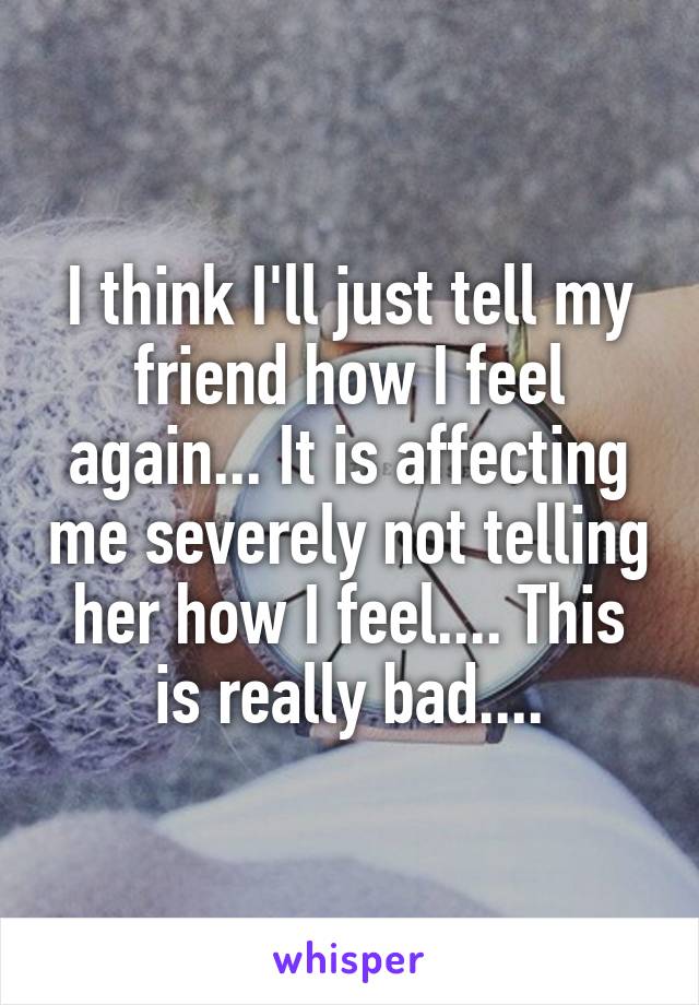 I think I'll just tell my friend how I feel again... It is affecting me severely not telling her how I feel.... This is really bad....