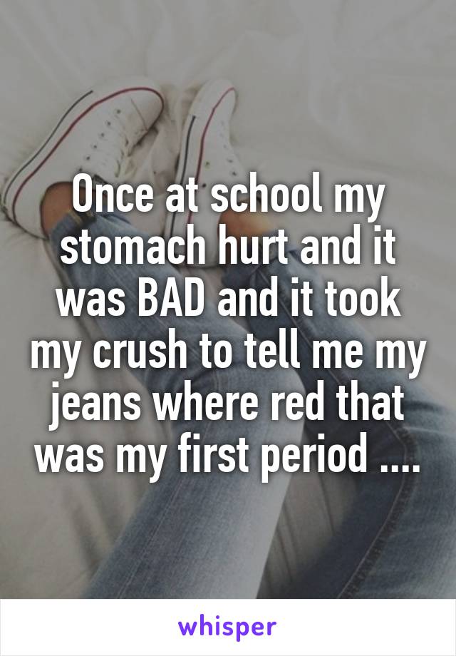 Once at school my stomach hurt and it was BAD and it took my crush to tell me my jeans where red that was my first period ....