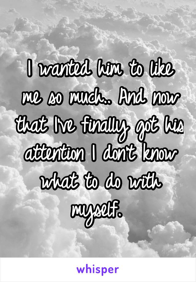 I wanted him to like me so much.. And now that I've finally got his attention I don't know what to do with myself. 