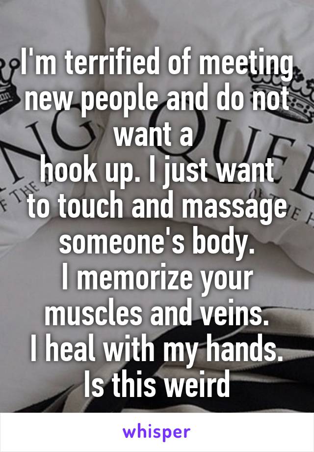 I'm terrified of meeting new people and do not want a 
hook up. I just want to touch and massage someone's body.
I memorize your muscles and veins.
I heal with my hands. Is this weird