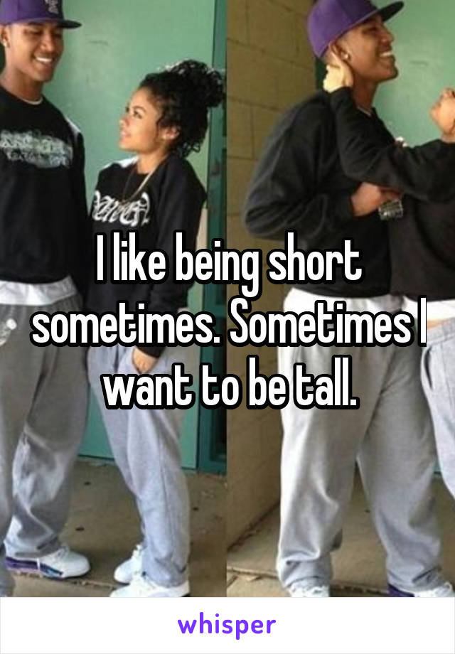 I like being short sometimes. Sometimes I want to be tall.