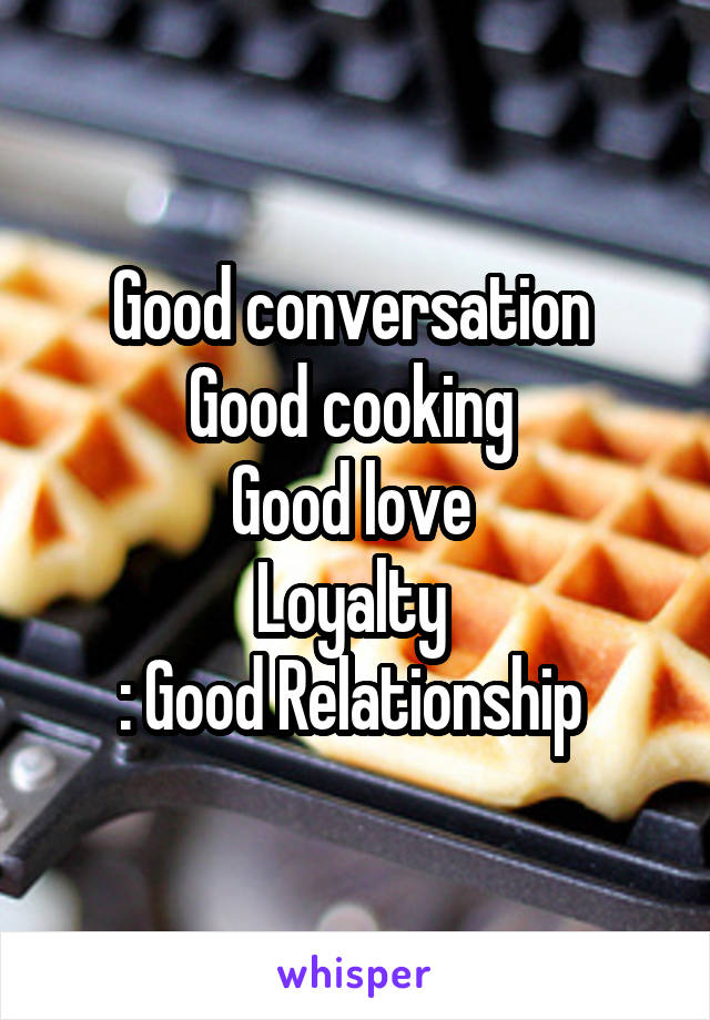 Good conversation 
Good cooking 
Good love 
Loyalty 
: Good Relationship 