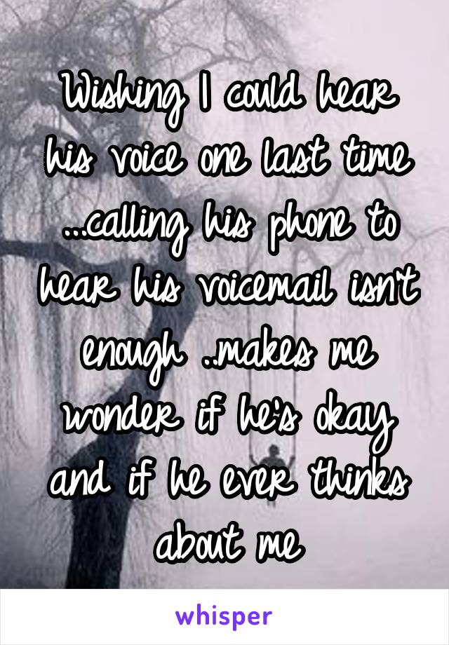 Wishing I could hear his voice one last time ...calling his phone to hear his voicemail isn't enough ..makes me wonder if he's okay and if he ever thinks about me